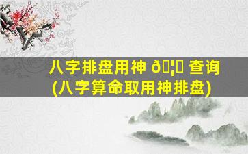 八字排盘用神 🦊 查询(八字算命取用神排盘)